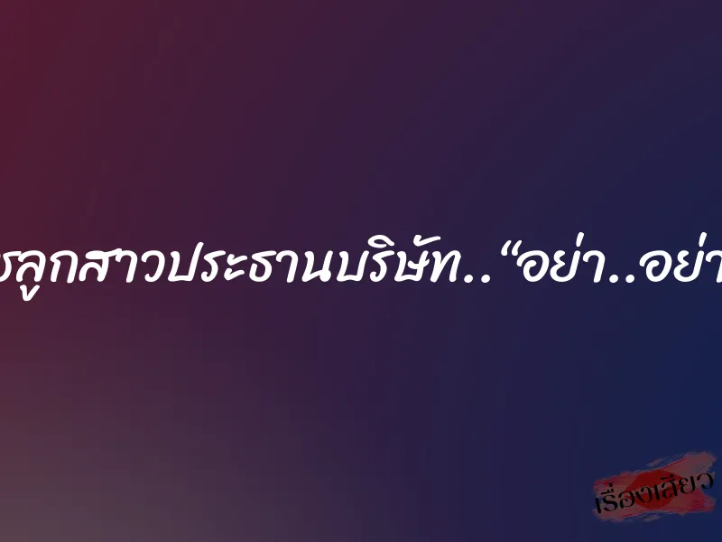 สาวไฮโซ..นุชลูกสาวประธานบริษัท..“อย่า..อย่าทำฉันเลย..” 2 สาวไฮโซ..นุชลูกสาวประธานบริษัท..“อย่า..อย่าทำฉันเลย..”