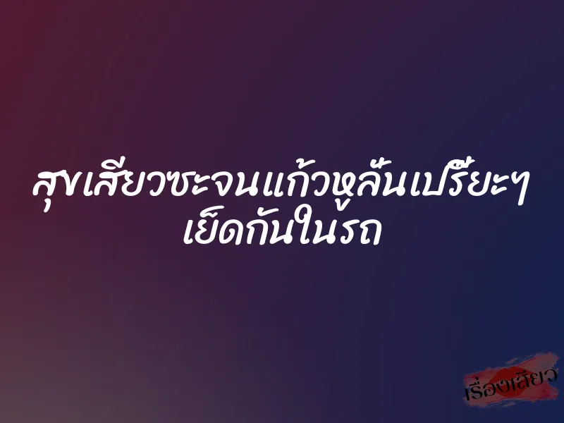 สุขเสียวซะจนแก้วหูลั่นเปรี๊ยะๆ เย็ดกันในรถ 1 สุขเสียวซะจนแก้วหูลั่นเปรี๊ยะๆ เย็ดกันในรถ