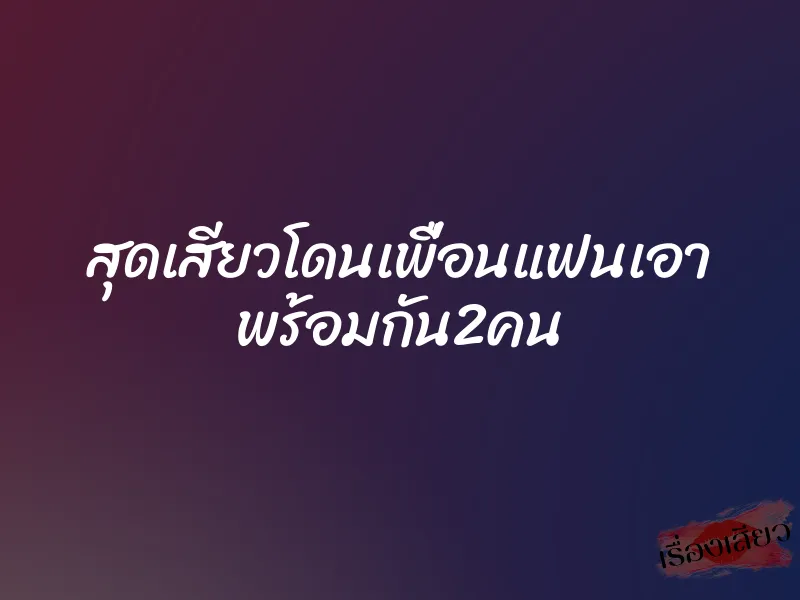 สุดเสียวโดนเพื่อนแฟนเอา พร้อมกัน2คน 1 สุดเสียวโดนเพื่อนแฟนเอา พร้อมกัน2คน