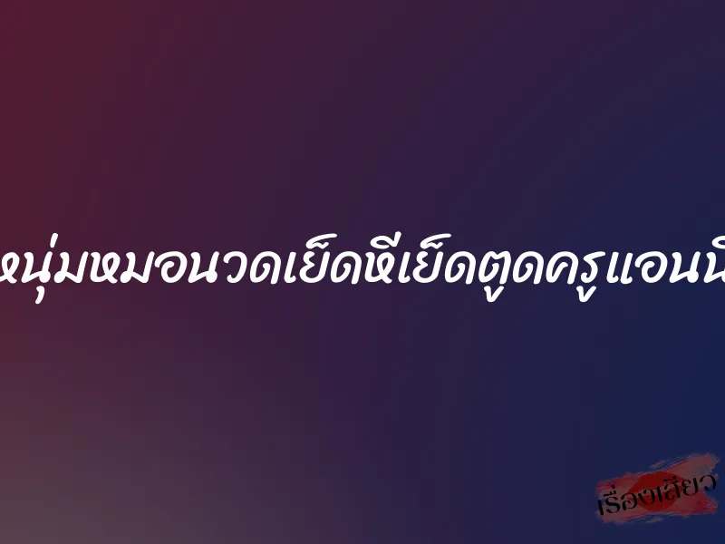 หนุ่มหมอนวดเย็ดหีเย็ดตูดครูแอนนี่ 1 หนุ่มหมอนวดเย็ดหีเย็ดตูดครูแอนนี่
