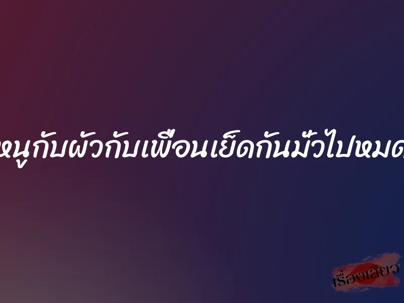 หนูกับผัวกับเพื่อนเย็ดกันมั่วไปหมด 7 หนูกับผัวกับเพื่อนเย็ดกันมั่วไปหมด