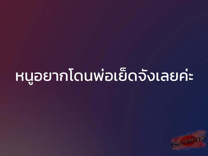 หนูอยากโดนพ่อเย็ดจังเลยค่ะ 1 หนูอยากโดนพ่อเย็ดจังเลยค่ะ