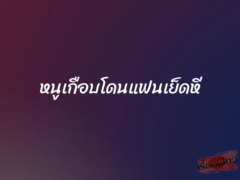 หนูเกือบโดนแฟนเย็ดหี 1 หนูเกือบโดนแฟนเย็ดหี