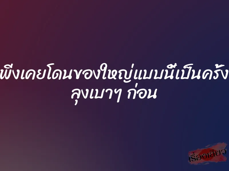 หนูเพิ่งเคยโดนของใหญ่แบบนี้เป็นครั้งแรก ลุงเบาๆ ก่อน 1 หนูเพิ่งเคยโดนของใหญ่แบบนี้เป็นครั้งแรก ลุงเบาๆ ก่อน