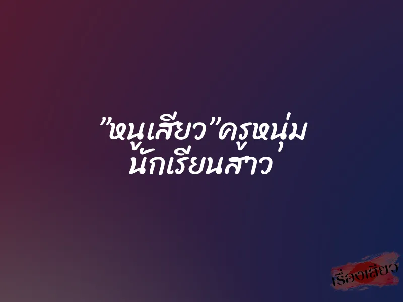 ”หนูเสียว”ครูหนุ่ม นักเรียนสาว 1 ”หนูเสียว”ครูหนุ่ม นักเรียนสาว