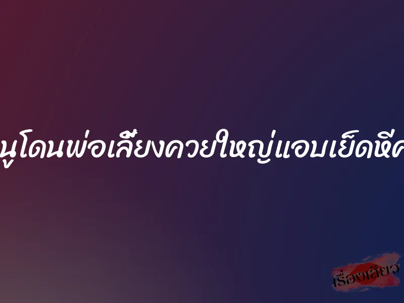 หนูโดนพ่อเลี้ยงควยใหญ่แอบเย็ดหีค่ะ 5 หนูโดนพ่อเลี้ยงควยใหญ่แอบเย็ดหีค่ะ