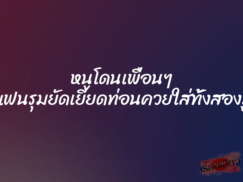 หนูโดนเพื่อนๆ แฟนรุมยัดเยียดท่อนควยใส่ทั้งสองรู 1 หนูโดนเพื่อนๆ แฟนรุมยัดเยียดท่อนควยใส่ทั้งสองรู