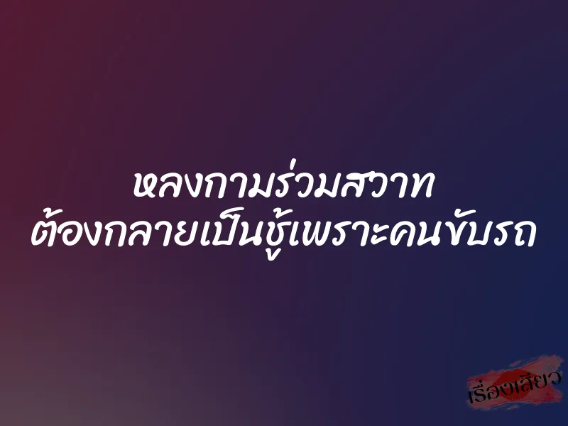 หลงกามร่วมสวาท ต้องกลายเป็นชู้เพราะคนขับรถ 7 หลงกามร่วมสวาท ต้องกลายเป็นชู้เพราะคนขับรถ