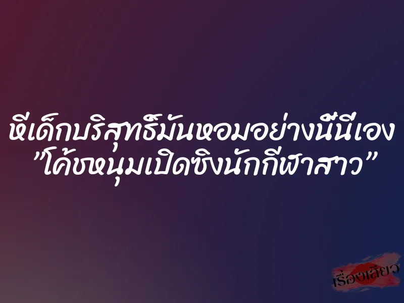 หีเด็กบริสุทธิ์มันหอมอย่างนี้นี่เอง ”โค้ชหนุมเปิดซิงนักกีฬาสาว” 1 หีเด็กบริสุทธิ์มันหอมอย่างนี้นี่เอง ”โค้ชหนุมเปิดซิงนักกีฬาสาว”