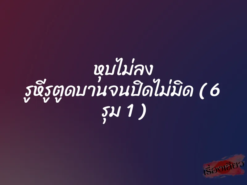 หุบไม่ลง รูหีรูตูดบานจนปิดไม่มิด ( 6 รุม 1 ) 1 หุบไม่ลง รูหีรูตูดบานจนปิดไม่มิด ( 6 รุม 1 )