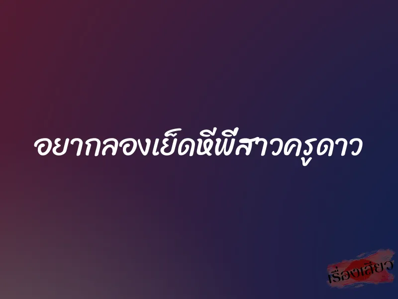 อยากลองเย็ดหีพี่สาวครูดาว 1 อยากลองเย็ดหีพี่สาวครูดาว