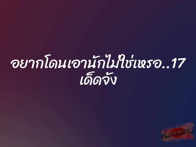 อยากโดนเอานักไม่ใช่เหรอ..17 เด็ดจัง 1 อยากโดนเอานักไม่ใช่เหรอ..17 เด็ดจัง