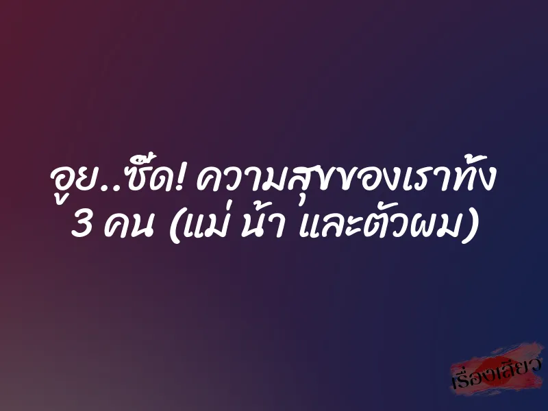 อูย..ซี๊ด! ความสุขของเราทั้ง 3 คน (แม่ น้า และตัวผม) 1 อูย..ซี๊ด! ความสุขของเราทั้ง 3 คน (แม่ น้า และตัวผม)