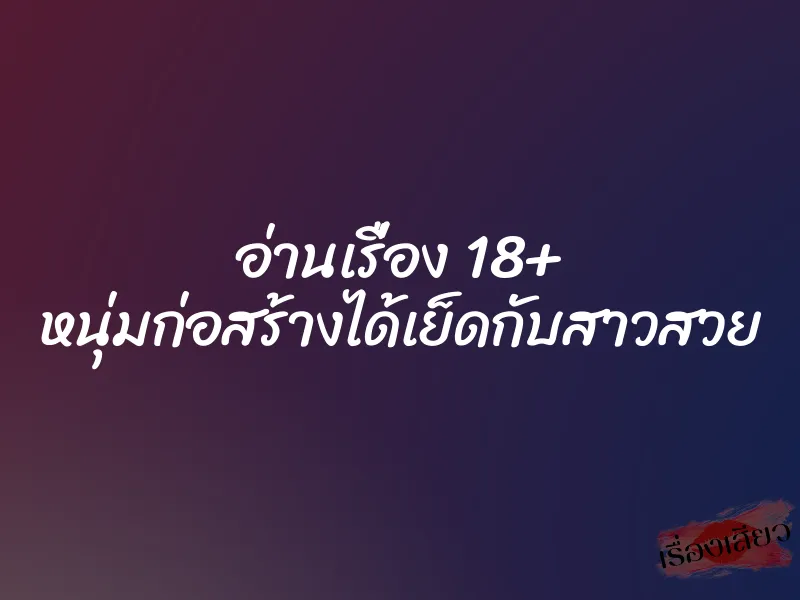 อ่านเรื่อง 18+ หนุ่มก่อสร้างได้เย็ดกับสาวสวย 1 อ่านเรื่อง 18+ หนุ่มก่อสร้างได้เย็ดกับสาวสวย
