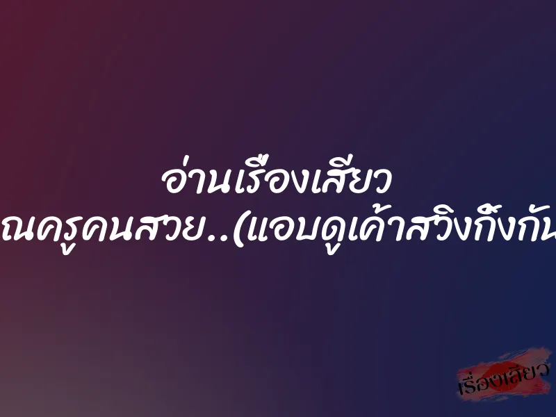 อ่านเรื่องเสียว คุณครูคนสวย..(แอบดูเค้าสวิงกิ้งกัน) 7 อ่านเรื่องเสียว คุณครูคนสวย..(แอบดูเค้าสวิงกิ้งกัน)