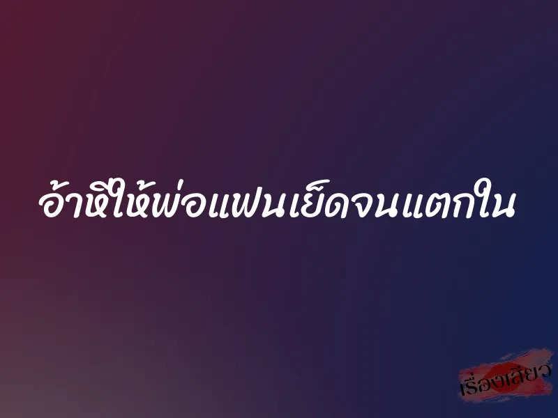อ้าหีให้พ่อแฟนเย็ดจนแตกใน 1 อ้าหีให้พ่อแฟนเย็ดจนแตกใน