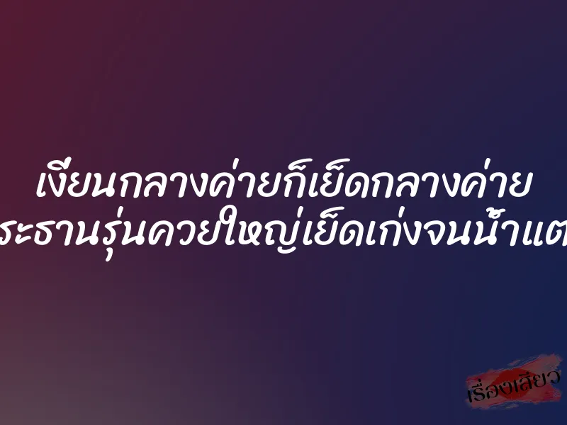 เงี่ยนกลางค่ายก็เย็ดกลางค่าย ประธานรุ่นควยใหญ่เย็ดเก่งจนน้ำแตก 1 เงี่ยนกลางค่ายก็เย็ดกลางค่าย ประธานรุ่นควยใหญ่เย็ดเก่งจนน้ำแตก