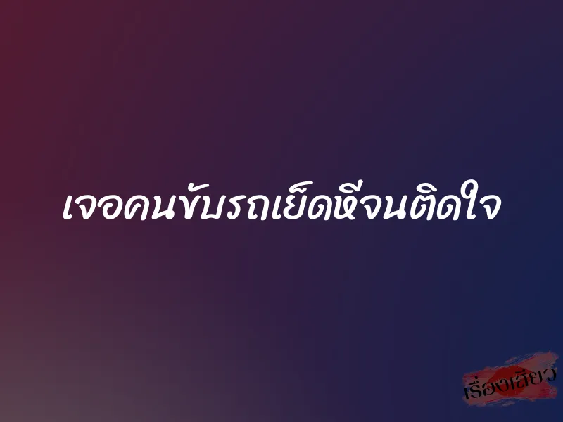 เจอคนขับรถเย็ดหีจนติดใจ 1 เจอคนขับรถเย็ดหีจนติดใจ