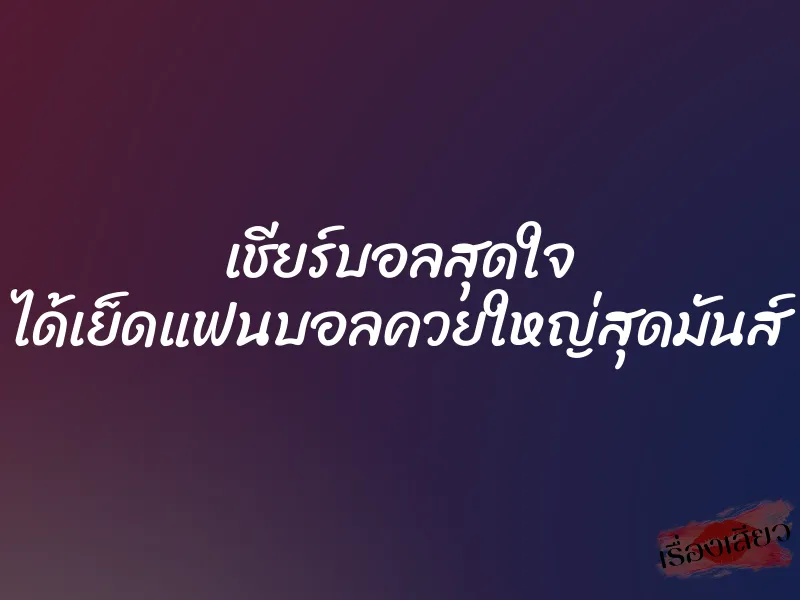 เชียร์บอลสุดใจ ได้เย็ดแฟนบอลควยใหญ่สุดมันส์ 1 เชียร์บอลสุดใจ ได้เย็ดแฟนบอลควยใหญ่สุดมันส์