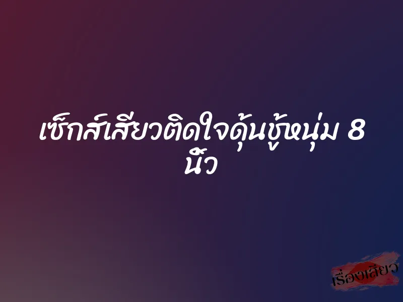 เซ็กส์เสียวติดใจดุ้นชู้หนุ่ม 8 นิ้ว 3 เซ็กส์เสียวติดใจดุ้นชู้หนุ่ม 8 นิ้ว