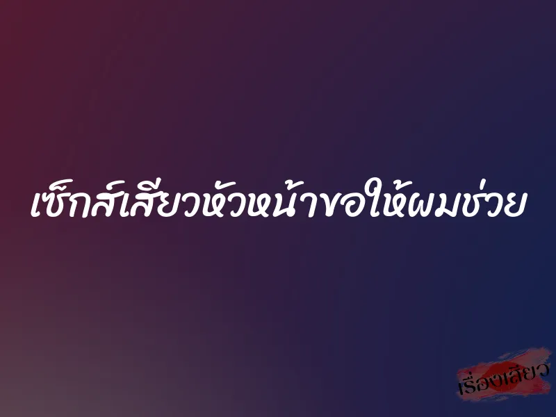 เซ็กส์เสียวหัวหน้าขอให้ผมช่วย 1 เซ็กส์เสียวหัวหน้าขอให้ผมช่วย