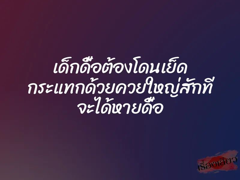 เด็กดื้อต้องโดนเย็ด กระแทกด้วยควยใหญ่สักที จะได้หายดื้อ 1 เด็กดื้อต้องโดนเย็ด กระแทกด้วยควยใหญ่สักที จะได้หายดื้อ