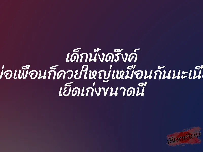 เด็กนั่งดริ๊งค์ พ่อเพื่อนก็ควยใหญ่เหมือนกันนะเนี่ย เย็ดเก่งขนาดนี้ 1 เด็กนั่งดริ๊งค์ พ่อเพื่อนก็ควยใหญ่เหมือนกันนะเนี่ย เย็ดเก่งขนาดนี้