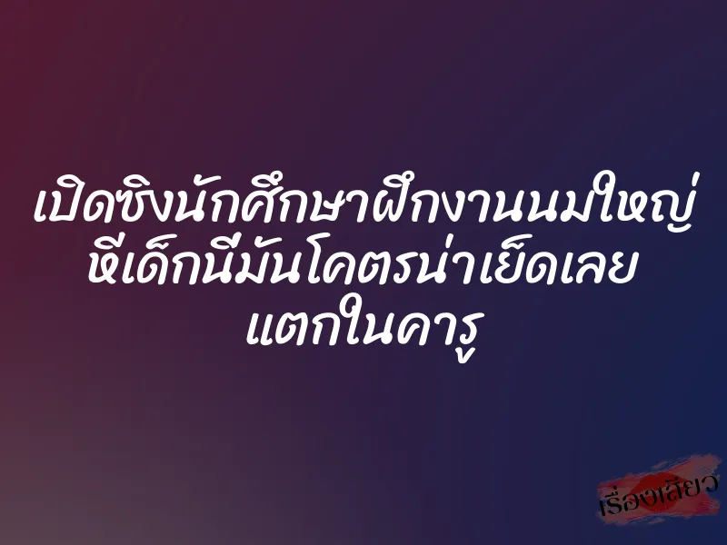 เปิดซิงนักศึกษาฝึกงานนมใหญ่ หีเด็กนี่มันโคตรน่าเย็ดเลย แตกในคารู 1 เปิดซิงนักศึกษาฝึกงานนมใหญ่ หีเด็กนี่มันโคตรน่าเย็ดเลย แตกในคารู