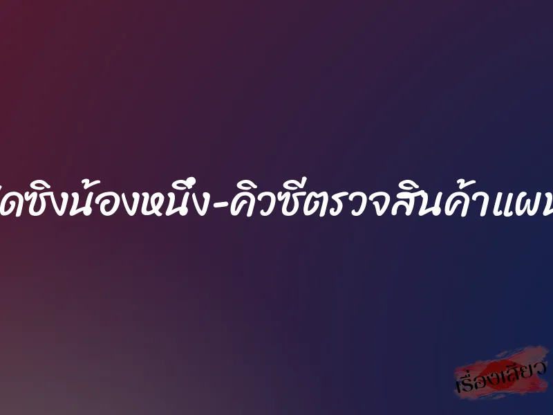 เปิดซิงน้องหนึ่ง-คิวซีตรวจสินค้าแผนก 1 เปิดซิงน้องหนึ่ง-คิวซีตรวจสินค้าแผนก