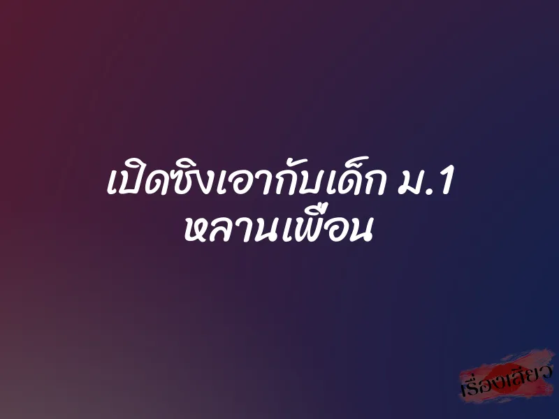 เปิดซิงเอากับเด็ก ม.1 หลานเพื่อน 6 เปิดซิงเอากับเด็ก ม.1 หลานเพื่อน