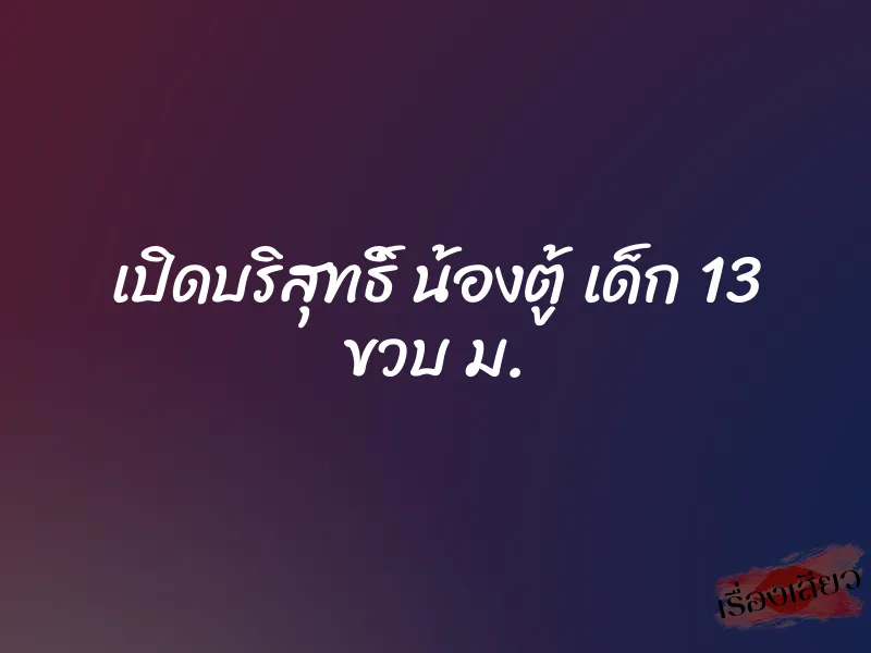 เปิดบริสุทธิ์ น้องตู้ เด็ก 13 ขวบ ม. 1 เปิดบริสุทธิ์ น้องตู้ เด็ก 13 ขวบ ม.