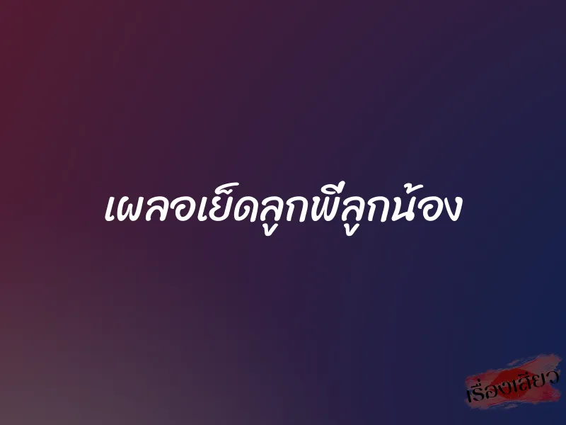 เผลอเย็ดลูกพี่ลูกน้อง 1 เผลอเย็ดลูกพี่ลูกน้อง