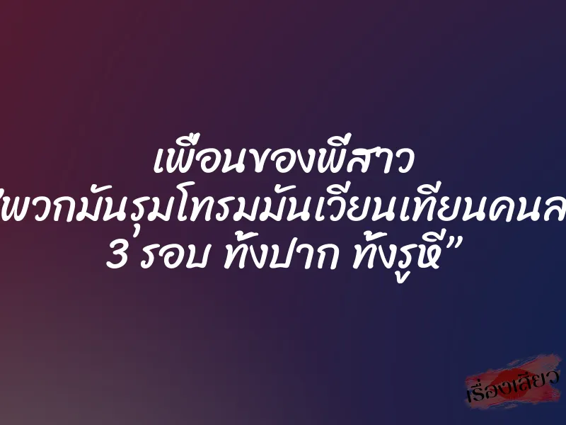 เพื่อนของพี่สาว ”พวกมันรุมโทรมมันเวียนเทียนคนละ 3 รอบ ทั้งปาก ทั้งรูหี” 2 เพื่อนของพี่สาว ”พวกมันรุมโทรมมันเวียนเทียนคนละ 3 รอบ ทั้งปาก ทั้งรูหี”