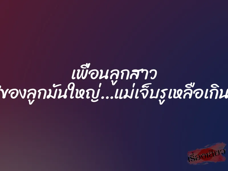 เพื่อนลูกสาว ”ของลูกมันใหญ่…แม่เจ็บรูเหลือเกิน” 1 เพื่อนลูกสาว ”ของลูกมันใหญ่…แม่เจ็บรูเหลือเกิน”