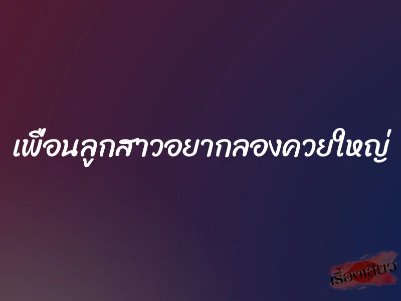 เพื่อนลูกสาวอยากลองควยใหญ่ 7 เพื่อนลูกสาวอยากลองควยใหญ่