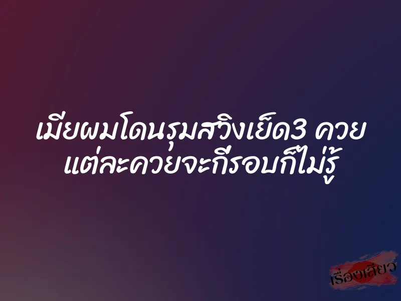 เมียผมโดนรุมสวิงเย็ด3 ควย แต่ละควยจะกี่รอบก็ไม่รู้ 7 เมียผมโดนรุมสวิงเย็ด3 ควย แต่ละควยจะกี่รอบก็ไม่รู้