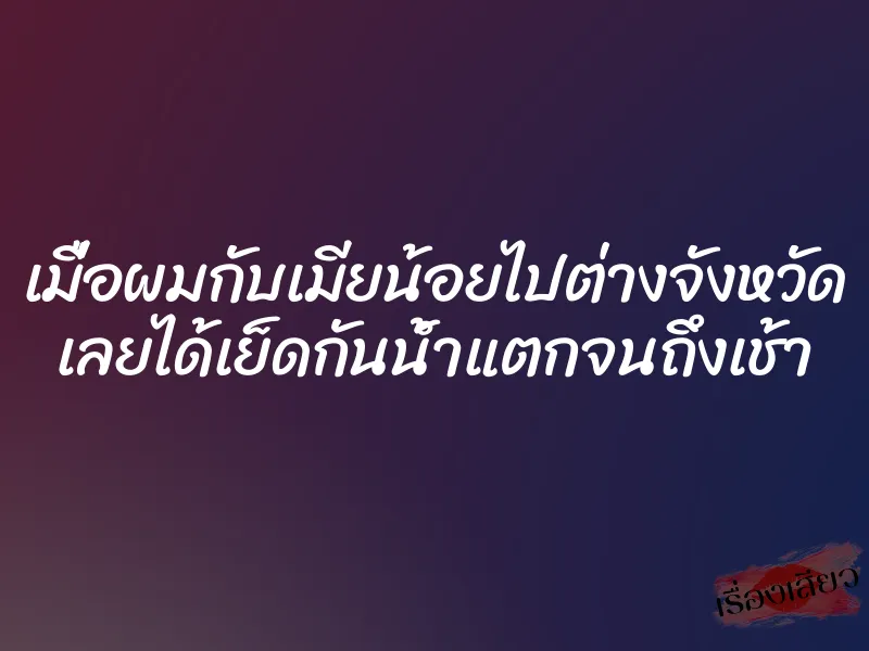 เมื่อผมกับเมียน้อยไปต่างจังหวัด เลยได้เย็ดกันน้ำแตกจนถึงเช้า 1 เมื่อผมกับเมียน้อยไปต่างจังหวัด เลยได้เย็ดกันน้ำแตกจนถึงเช้า