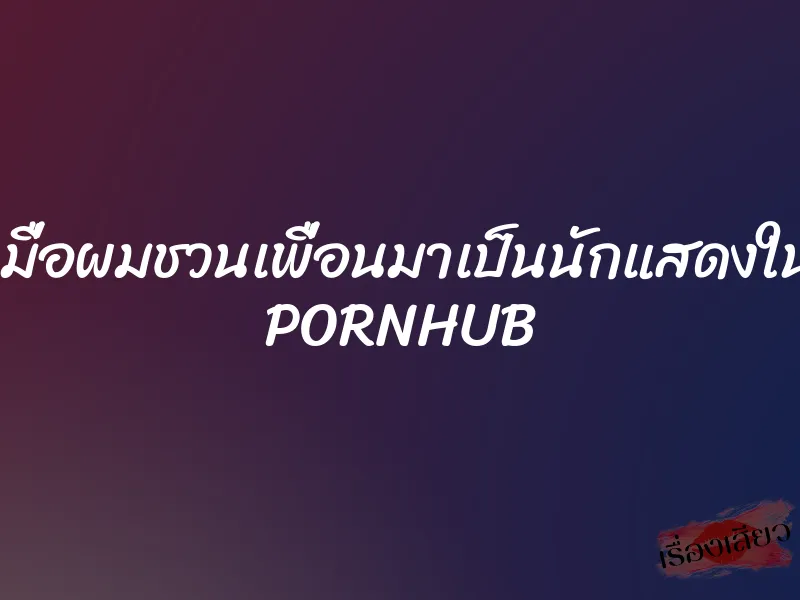 เมื่อผมชวนเพื่อนมาเป็นนักแสดงใน PORNHUB 1 เมื่อผมชวนเพื่อนมาเป็นนักแสดงใน PORNHUB