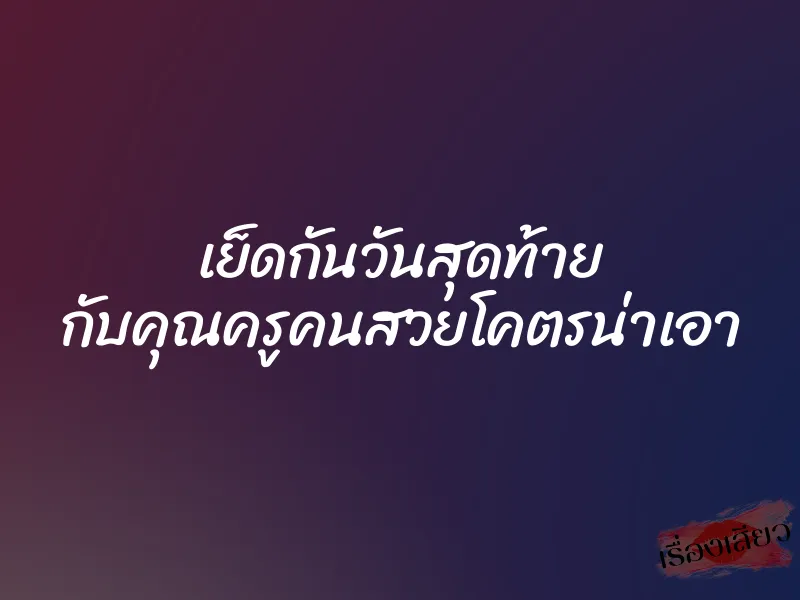 เย็ดกันวันสุดท้าย กับคุณครูคนสวยโคตรน่าเอา 1 เย็ดกันวันสุดท้าย กับคุณครูคนสวยโคตรน่าเอา
