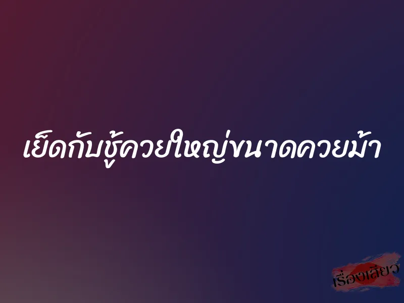 เย็ดกับชู้ควยใหญ่ขนาดควยม้า 1 เย็ดกับชู้ควยใหญ่ขนาดควยม้า