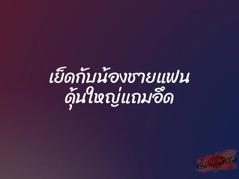 เย็ดกับน้องชายแฟน ดุ้นใหญ่แถมอึด 1 เย็ดกับน้องชายแฟน ดุ้นใหญ่แถมอึด