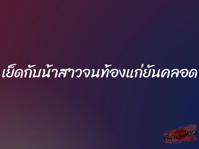 เย็ดกับน้าสาวจนท้องแก่ยันคลอด 7 เย็ดกับน้าสาวจนท้องแก่ยันคลอด