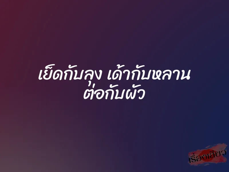 เย็ดกับลุง เด้ากับหลาน ต่อกับผัว 4 เย็ดกับลุง เด้ากับหลาน ต่อกับผัว