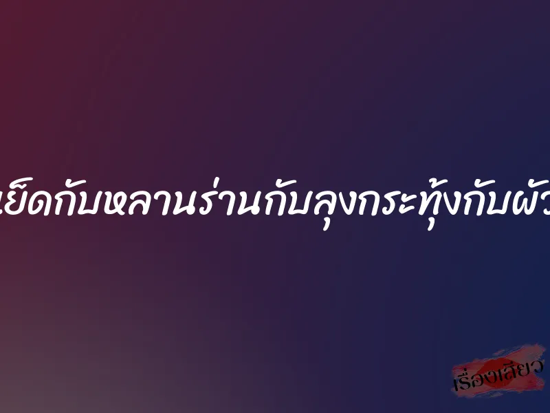 เย็ดกับหลานร่านกับลุงกระทุ้งกับผัว 1 เย็ดกับหลานร่านกับลุงกระทุ้งกับผัว
