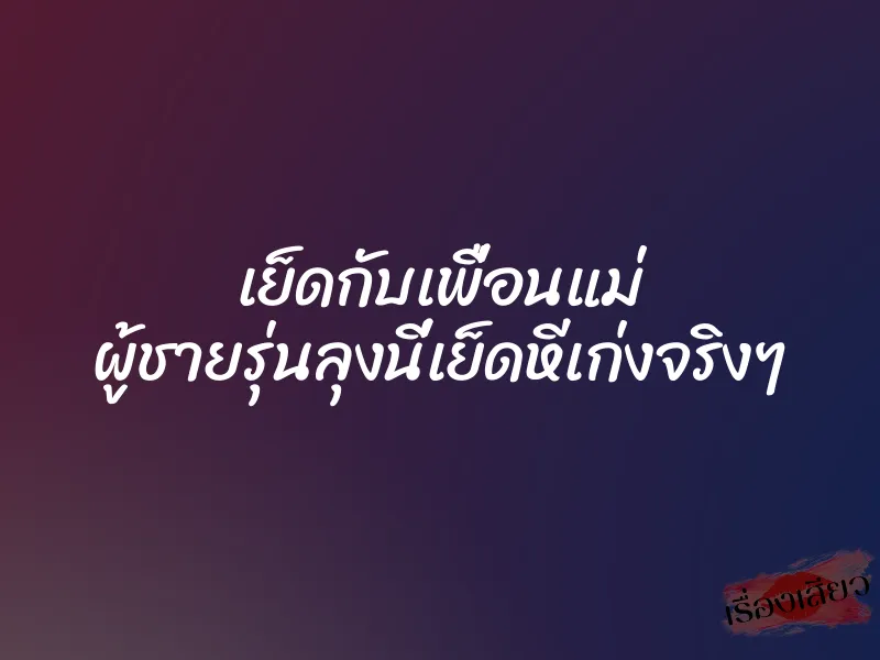 เย็ดกับเพื่อนแม่ ผู้ชายรุ่นลุงนี่เย็ดหีเก่งจริงๆ 1 เย็ดกับเพื่อนแม่ ผู้ชายรุ่นลุงนี่เย็ดหีเก่งจริงๆ
