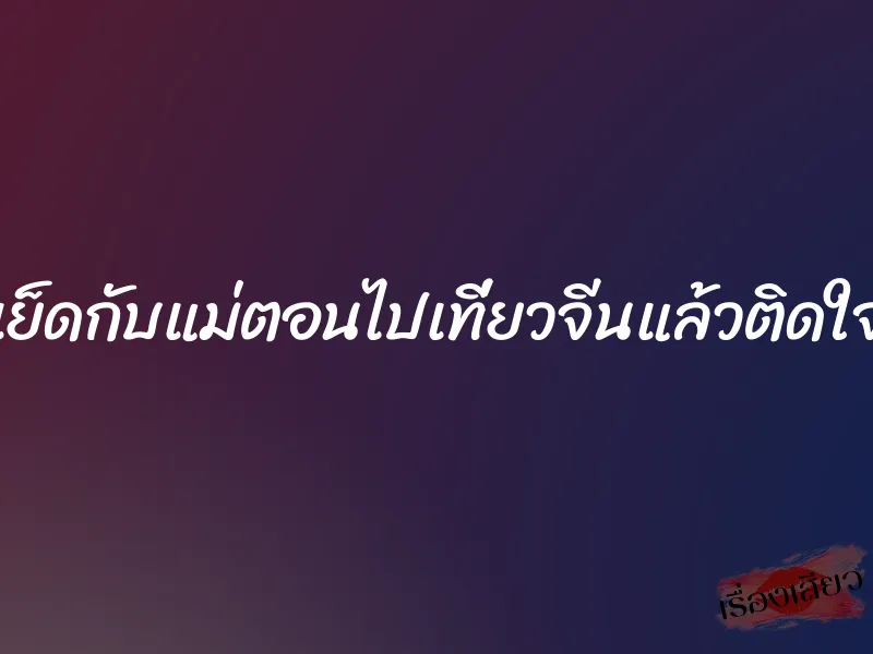 เย็ดกับแม่ตอนไปเที่ยวจีนแล้วติดใจ 1 เย็ดกับแม่ตอนไปเที่ยวจีนแล้วติดใจ
