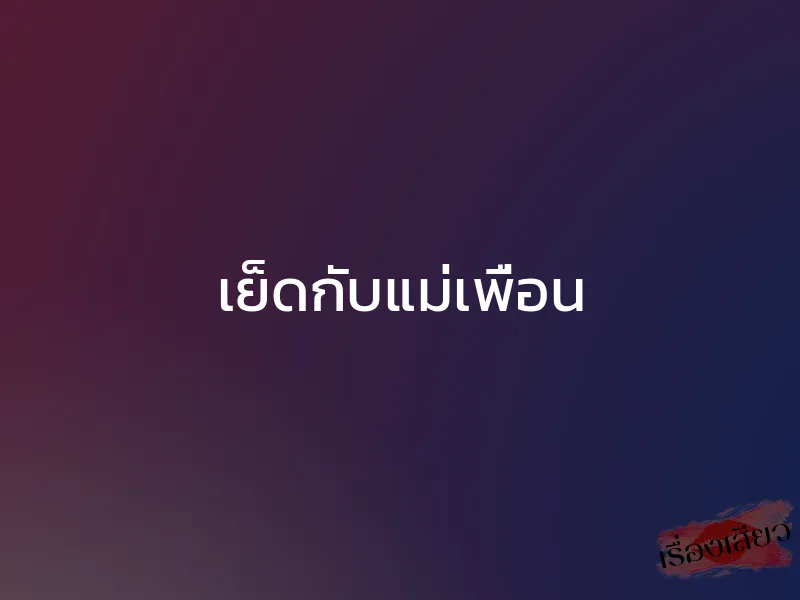 เย็ดกับแม่เพื่อน 1 เย็ดกับแม่เพื่อน