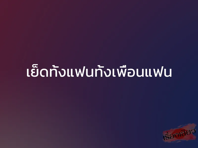 เย็ดทั้งแฟนทั้งเพื่อนแฟน 1 เย็ดทั้งแฟนทั้งเพื่อนแฟน