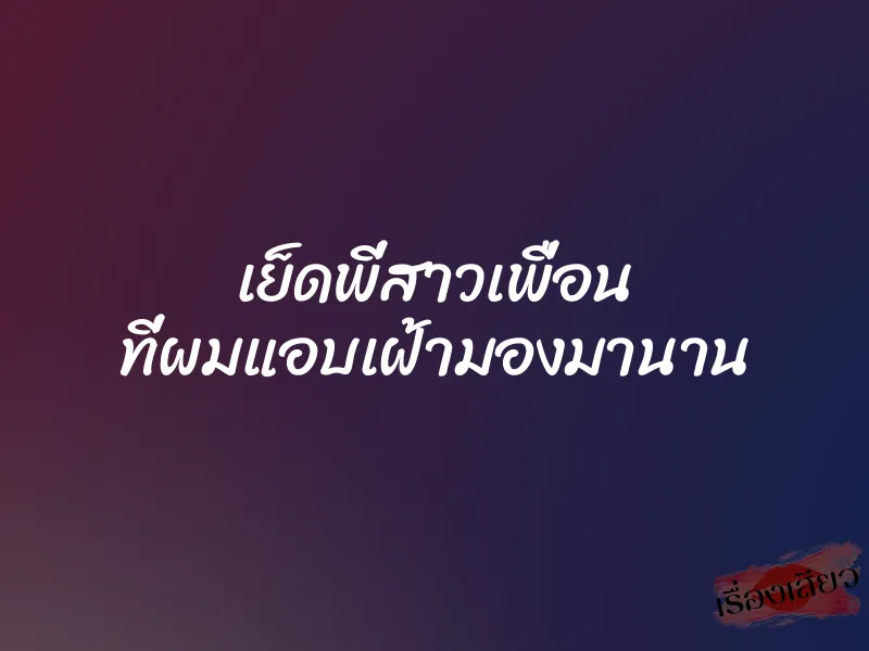 เย็ดพี่สาวเพื่อน ที่ผมแอบเฝ้ามองมานาน 1 เย็ดพี่สาวเพื่อน ที่ผมแอบเฝ้ามองมานาน