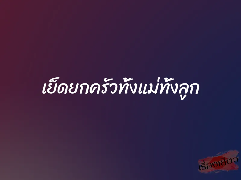 เย็ดยกครัวทั้งแม่ทั้งลูก 1 เย็ดยกครัวทั้งแม่ทั้งลูก